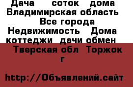 Дача 8,5 соток.2 дома. Владимирская область. - Все города Недвижимость » Дома, коттеджи, дачи обмен   . Тверская обл.,Торжок г.